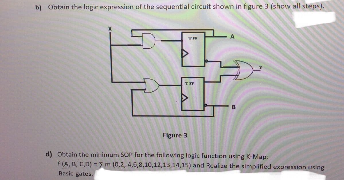 b) Obtain the logic expression of the sequential circuit shown in figure 3 (show all steps).
- A
T FF
T FF
- B
Figure 3
d) Obtain the minimum SOP for the following logic function using K-Map:
f (A, B, C,D) = m (0,2, 4,6,8,10,12,13,14,15) and Realize the simplified expression using
Basic gates.
