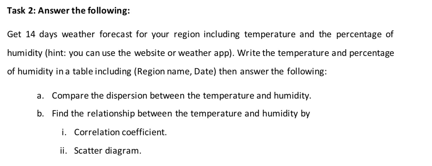 Get 14 days weather forecast for your region including temperature and the percentage of
humidity (hint: you can use the website or weather app). Write the temperature and percentage
of humidity in a table including (Region name, Date) then answer the following:
a. Compare the dispersion between the temperature and humidity.
b. Find the relationship between the temperature and humidity by
i. Correlation coefficient.
ii. Scatter diagram.
