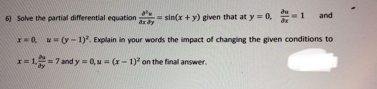 ди
a2u
6) Solve the partial differential equation
and
= sin(x + y) given that at y = 0,
1
%3D
%3D
дх ду
ax
x = 0, u = (y – 1)². Explain in your words the impact of changing the given conditions to
du
x = 1,= 7 and y = 0,u = (x –- 1)² on the final answer.
%3D
|
dy
