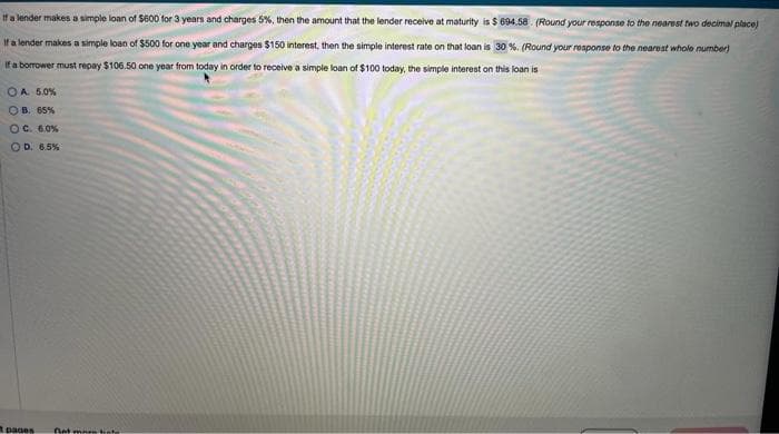 If a lender makes a simple loan of $600 for 3 years and charges 5%, then the amount that the lender receive at maturity is $ 694.58. (Round your response to the nearest two decimal place)
If a lender makes a simple loan of $500 for one year and charges $150 interest, then the simple interest rate on that loan is 30%. (Round your response to the nearest whole number)
If a borrower must repay $106.50 one year from today in order to receive a simple loan of $100 today, the simple interest on this loan is
OA 5.0%
OB. 65%
OC. 6.0%
OD. 6.5%
pages
Get more bate
