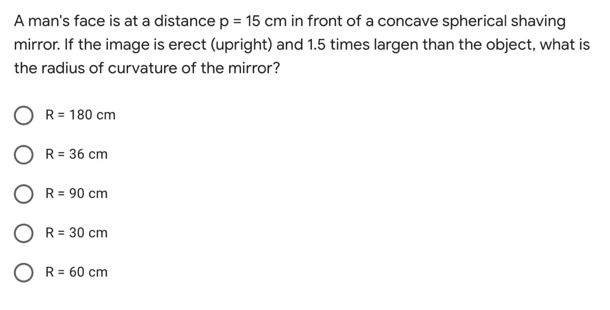 A man's face is at a distance p = 15 cm in front of a concave spherical shaving
mirror. If the image is erect (upright) and 1.5 times largen than the object, what is
the radius of curvature of the mirror?
O R= 180 cm
R = 36 cm
O R = 90 cm
O R= 30 cm
O R= 60 cm
