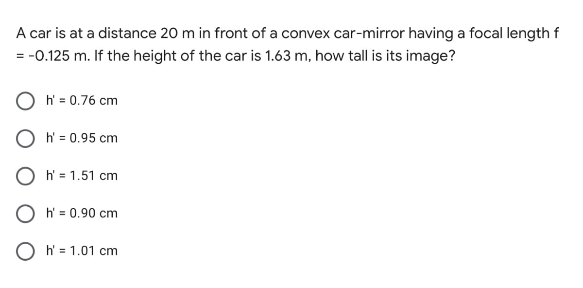 A car is at a distance 20 m in front of a convex car-mirror having a focal length f
= -0.125 m. If the height of the car is 1.63 m, how tall is its image?
h' = 0.76 cm
h' = 0.95 cm
h' = 1.51 cm
h' = 0.90 cm
O h' = 1.01 cm
