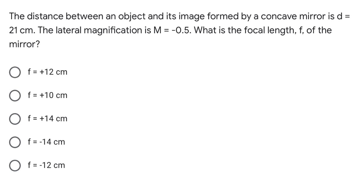 The distance between an object and its image formed by a concave mirror is d =
%3D
21 cm. The lateral magnification is M = -0.5. What is the focal length, f, of the
%3D
mirror?
f = +12 cm
O f = +10 cm
O f = +14 cm
O f = -14 cm
O f = -12 cm
