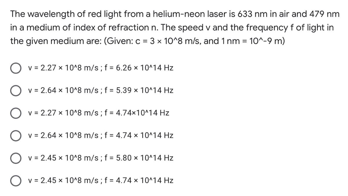 The wavelength of red light from a helium-neon laser is 633 nm in air and 479 nm
in a medium of index of refraction n. The speed v and the frequency f of light in
the given medium are: (Given: c = 3 x 10^8 m/s, and 1 nm = 10^-9 m)
%3D
O v = 2.27 x 10^8 m/s ; f = 6.26 × 10^14 Hz
O v = 2.64 × 10^8 m/s ; f = 5.39 x 10^14 Hz
O v = 2.27 × 10^8 m/s; f = 4.74×10^14 Hz
O v = 2.64 × 10^8 m/s ; f = 4.74 × 10^14 Hz
O v = 2.45 × 10^8 m/s ; f = 5.80 × 10^14 Hz
O v = 2.45 × 10^8 m/s ; f = 4.74 × 10^14 Hz
