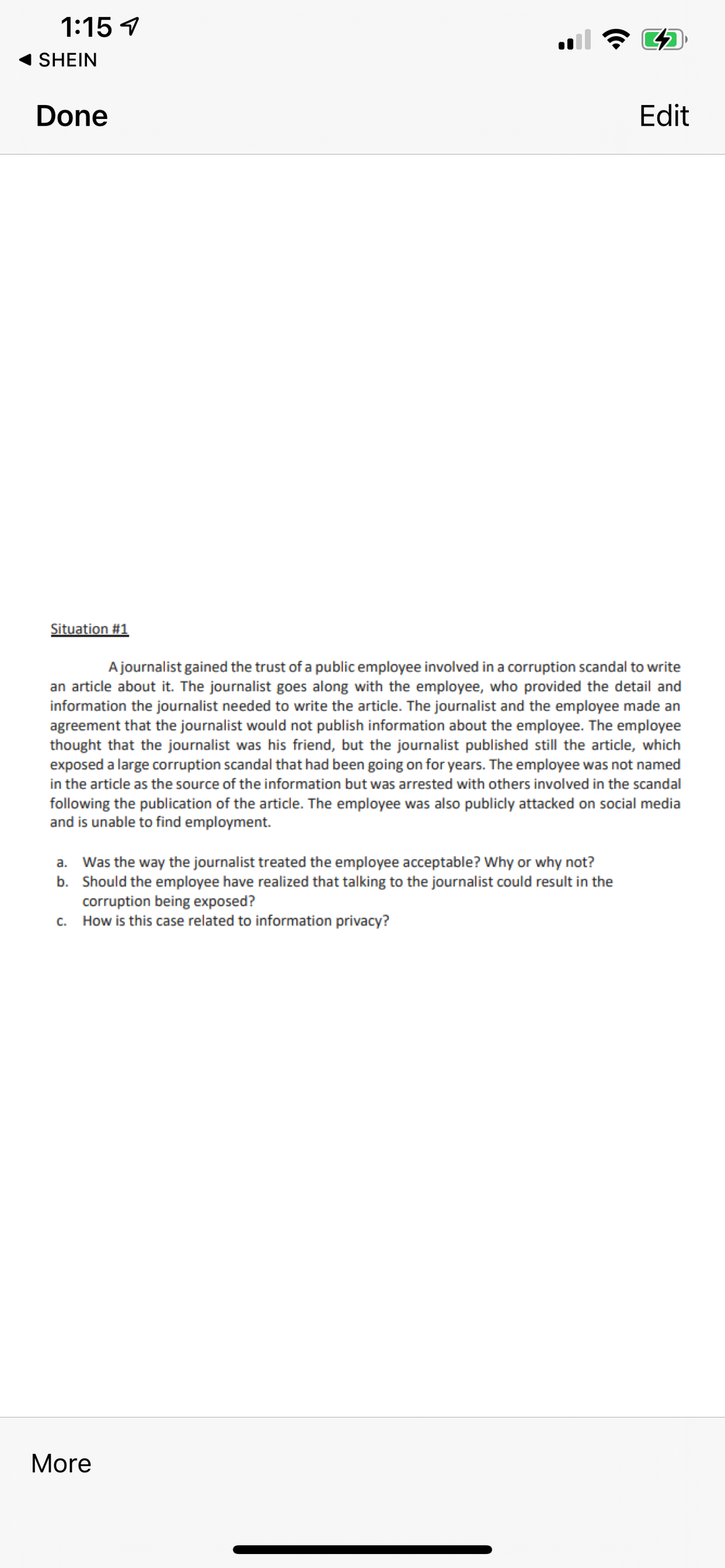 1:15 1
SHEIN
Done
Edit
Situation #1
A journalist gained the trust of a public employee involved in a corruption scandal to write
an article about it. The journalist goes along with the employee, who provided the detail and
information the journalist needed to write the article. The journalist and the employee made an
agreement that the journalist would not publish information about the employee. The employee
thought that the journalist was his friend, but the journalist published still the article, which
exposed a large corruption scandal that had been going on for years. The employee was not named
in the article as the source of the information but was arrested with others involved in the scandal
following the publication of the article. The employee was also publicly attacked on social media
and is unable to find employment.
a. Was the way the journalist treated the employee acceptable? Why or why not?
b. Should the employee have realized that talking to the journalist could result in the
corruption being exposed?
c. How is this case related to information privacy?
More
