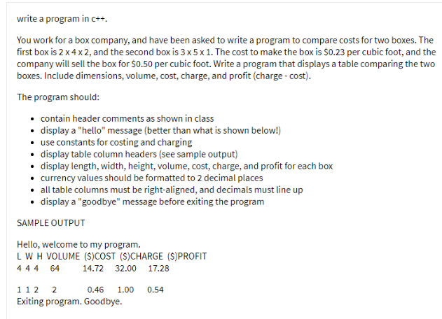 write a program in c++.
You work for a box company, and have been asked to write a program to compare costs for two boxes. The
first box is 2 x4x2, and the second box is 3x5x1. The cost to make the box is $0.23 per cubic foot, and the
company will sell the box for $0.50 per cubic foot. Write a program that displays a table comparing the two
boxes. Include dimensions, volume, cost, charge, and profit (charge - cost).
The program should:
• contain header comments as shown in class
• display a "hello" message (better than what is shown below!)
• use constants for costing and charging
• display table column headers (see sample output)
• display length, width, height, volume, cost, charge, and profit for each box
• currency values should be formatted to 2 decimal places
• all table columns must be right-aligned, and decimals must line up
• display a "goodbye" message before exiting the program
SAMPLE OUTPUT
Hello, welcome to my program.
LW H VOLUME (S)COST ($)CHARGE ($)PROFIT
44 4 64
14.72 32.00 17.28
112 2
0.46
1.00
0.54
Exiting program. Goodbye.
