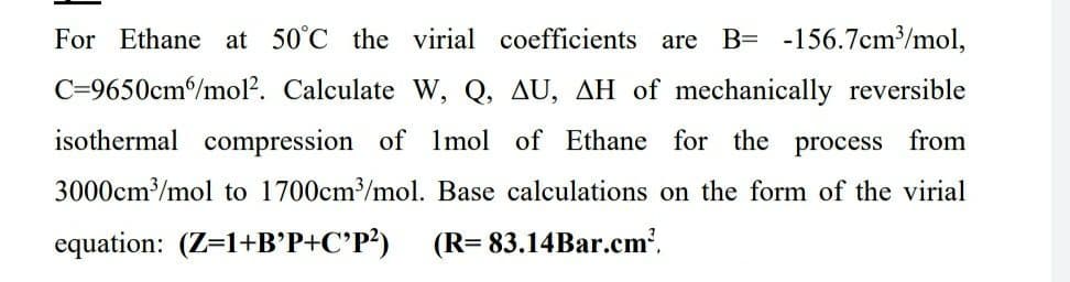 For Ethane at 50°C the virial coefficients are
B= -156.7cm/mol,
C=9650cm/mol?. Calculate W, Q, AU, AH of mechanically reversible
isothermal compression of Imol of Ethane for the process from
3000cm/mol to 1700cm/mol. Base calculations on the form of the virial
equation: (Z=1+B’P+C°P?)
(R= 83.14Bar.cm?,
