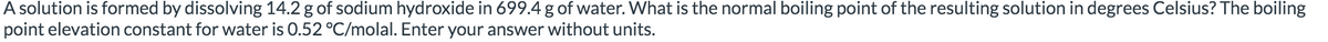 A solution is formed by dissolving 14.2 g of sodium hydroxide in 699.4 g of water. What is the normal boiling point of the resulting solution in degrees Celsius? The boiling
point elevation constant for water is 0.52 °C/molal. Enter your answer without units.
