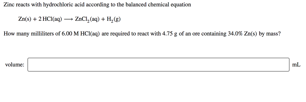 Zinc reacts with hydrochloric acid according to the balanced chemical equation
Zn(s) + 2 HC1(aq)
→ ZNCL, (aq) + H,(g)
How many milliliters of 6.00 M HCl(aq) are required to react with 4.75 g of an ore containing 34.0% Zn(s) by mass?
volume:
mL
