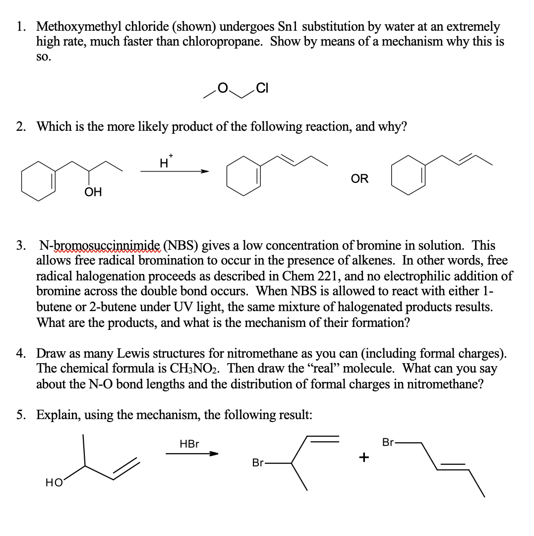 1. Methoxymethyl chloride (shown) undergoes Sn1 substitution by water at an extremely
high rate, much faster than chloropropane. Show by means of a mechanism why this is
SO.
2. Which is the more likely product of the following reaction, and why?
H
OR
ОН
3. N-bromosuccinnimide (NBS) gives a low concentration of bromine in solution. This
allows free radical bromination to occur in the presence of alkenes. In other words, free
radical halogenation proceeds as described in Chem 221, and no electrophilic addition of
bromine across the double bond occurs. When NBS is allowed to react with either 1-
butene or 2-butene under UV light, the same mixture of halogenated products results.
What are the products, and what is the mechanism of their formation?
4. Draw as many Lewis structures for nitromethane as you can (including formal charges).
The chemical formula is CH3NO2. Then draw the “real" molecule. What can you say
about the N-O bond lengths and the distribution of formal charges in nitromethane?
5. Explain, using the mechanism, the following result:
HBr
Br
Br-
но
