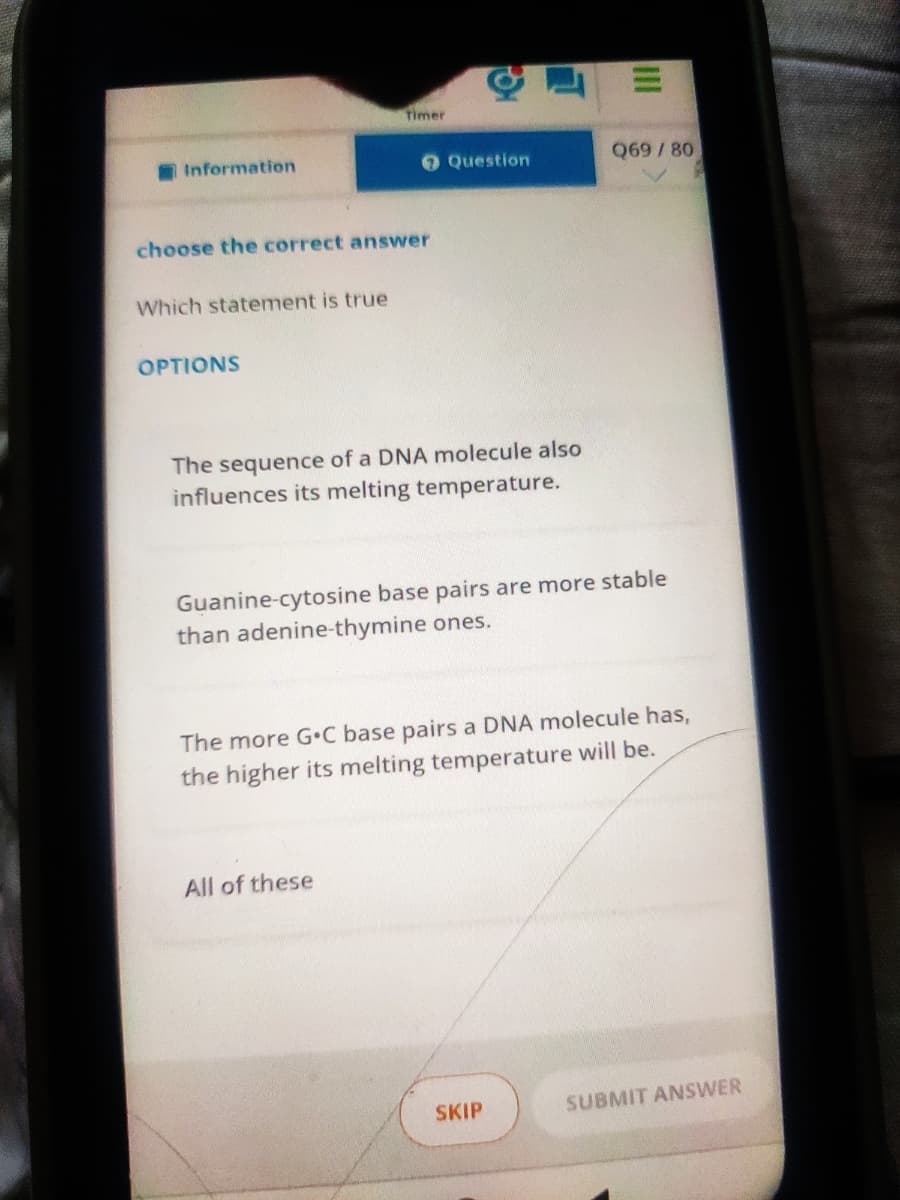 Timer
Information
O Question
Q69/80
choose the correct answer
Which statement is true
OPTIONS
The sequence of a DNA molecule also
influences its melting temperature.
Guanine-cytosine base pairs are more stable
than adenine-thymine ones.
The more G•C base pairs a DNA molecule has,
the higher its melting temperature will be.
All of these
SKIP
SUBMIT ANSWER
