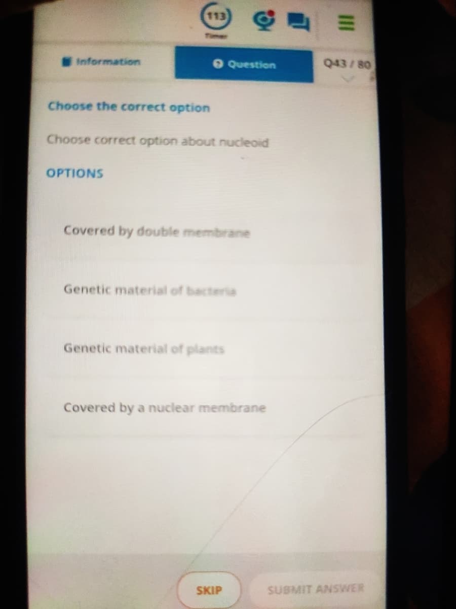 113
Time
Information
O Question
Q43/80
Choose the correct option
Choose correct option about nucleoid
OPTIONS
Covered by double membrane
Genetic material of bacteria
Genetic material of plants
Covered by a nuclear membrane
SKIP
SUBMIT ANSWER
