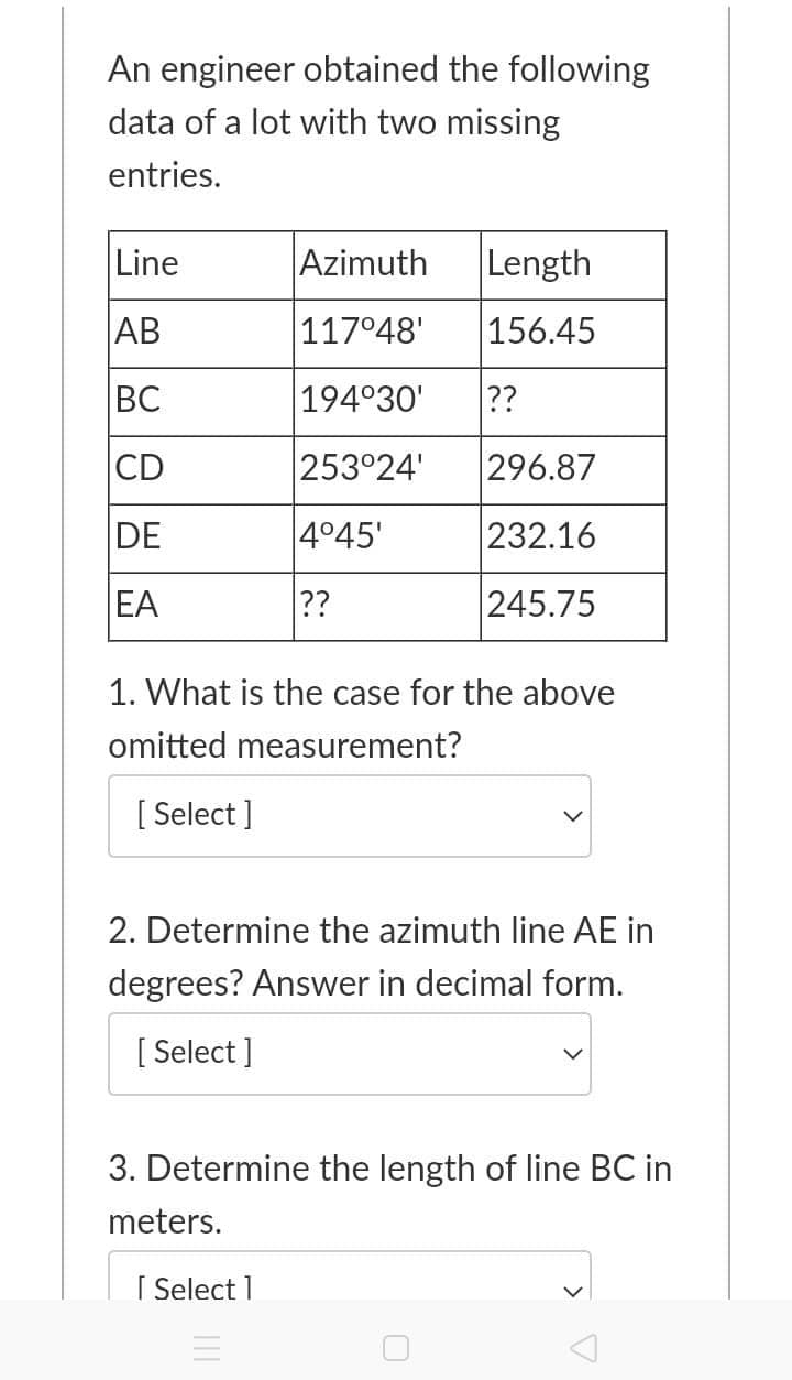 An engineer obtained the following
data of a lot with two missing
entries.
Line
Azimuth
Length
AB
117°48'
156.45
BC
194°30'
??
CD
253°24'
296.87
DE
4°45'
232.16
EA
??
245.75
1. What is the case for the above
omitted measurement?
[ Select ]
2. Determine the azimuth line AE in
degrees? Answer in decimal form.
[ Select ]
3. Determine the length of line BC in
meters.
I Select 1
