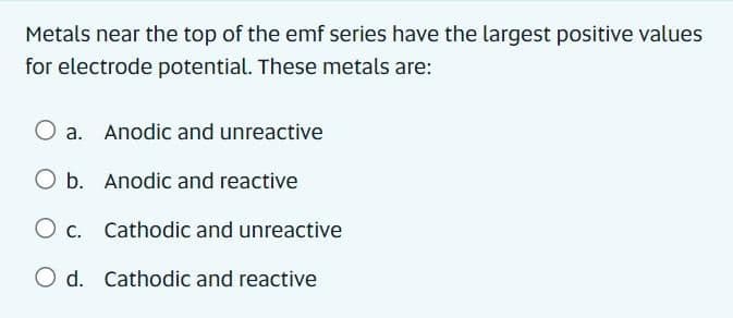 Metals near the top of the emf series have the largest positive values
for electrode potential. These metals are:
a. Anodic and unreactive
O b. Anodic and reactive
O c. Cathodic and unreactive
O d. Cathodic and reactive
