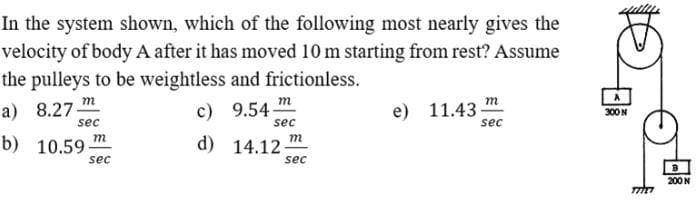 In the system shown, which of the following most nearly gives the
velocity of body A after it has moved 10 m starting from rest? Assume
the pulleys to be weightless and frictionless.
a) 8.27-
m
m
т
c) 9.54
e) 11.43
300 N
sec
sec
sec
b) 10.59
m
m
d)
14.12-
sec
sec
200N
