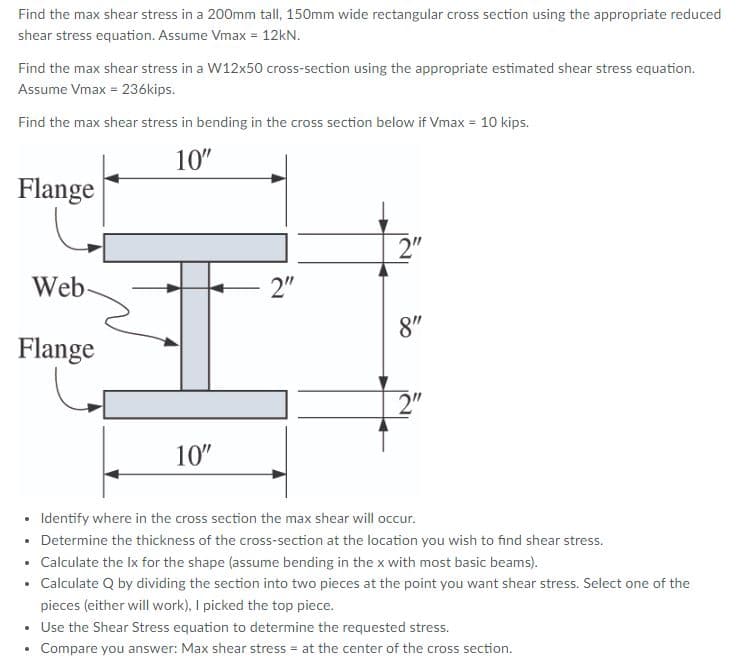 Find the max shear stress in a 200mm tall, 150mm wide rectangular cross section using the appropriate reduced
shear stress equation. Assume Vmax = 12kN.
Find the max shear stress in a W12x50 cross-section using the appropriate estimated shear stress equation.
Assume Vmax = 236kips.
Find the max shear stress in bending in the cross section below if Vmax = 10 kips.
10"
Flange
2"
Web
2"
8"
Flange
2"
10"
• Identify where in the cross section the max shear will occur.
• Determine the thickness of the cross-section at the location you wish to find shear stress.
• Calculate the Ix for the shape (assume bending in the x with most basic beams).
• Calculate Q by dividing the section into two pieces at the point you want shear stress. Select one of the
pieces (either will work), I picked the top piece.
• Use the Shear Stress equation to determine the requested stress.
• Compare you answer: Max shear stress = at the center of the cross section.
