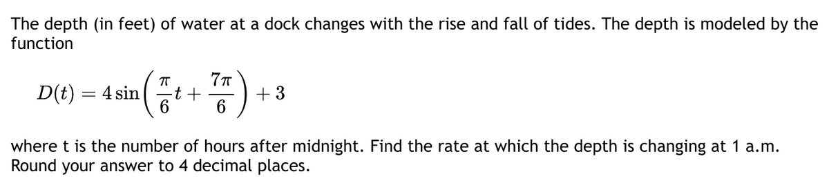 The depth (in feet) of water at a dock changes with the rise and fall of tides. The depth is modeled by the
function
π
D(t) = 4 sin -t +
7π
6
+3
where t is the number of hours after midnight. Find the rate at which the depth is changing at 1 a.m.
Round your answer to 4 decimal places.