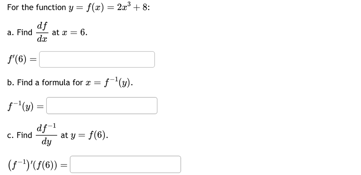 For the function y = f(x) = 2x³ + 8:
df
dx
a. Find
ƒ'(6):
b. Find a formula for x = f-¹(y).
f-¹(y) =
=
at x = 6.
df-¹
dy
(ƒ-¹)'(ƒ(6)) =
c. Find
at y = f(6).