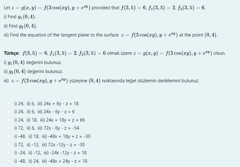 Let z = g(x, y) = f(3 cos(xy), y + e) provided that f(3,5) = 6, f1(3, 5) = 2, f2(3, 5) = 6.
%3D
i) Find g1 (0, 4).
ii) Find g2 (0, 4).
iii) Find the equation of the tangent plane to the surface z = f(3 cos(ry), y + e=") at the point (0, 4).
Türkçe: f(3, 5) = 6, f1(3, 5) = 2, f2(3, 5) = 6 olmak üzere z = 9(x, y) = f(3 cos(ry), y + e#y) olsun.
%3D
%3D
i) 91 (0, 4) değerini bulunuz.
ii) g2 (0, 4) değerini bulunuz.
III) 2 =
f(3 cos(xy), y + e#v) yüzeyine (0, 4) noktasında teğet düzlemin denklemini bulunuz.
) 24, i) 6, i) 24х + бу - z %3D 18
i) 24, ii) 6, iii) 24x - 6y - z = 6
i) 24, ii) 18, ii)24x + 18y + z = 66
) 72, in) 6, il) 72х - бу-z 3D
i) -48, ii) 18, iii -48x + 18y + z = -30
i) 72, ii) -12, iii)72x -12y - z = -30
i) -24, ii) -12, ii) -24x -12y - z = 18
i) -48, ii) 24, iii -48x + 24y - z = 18
= -54
