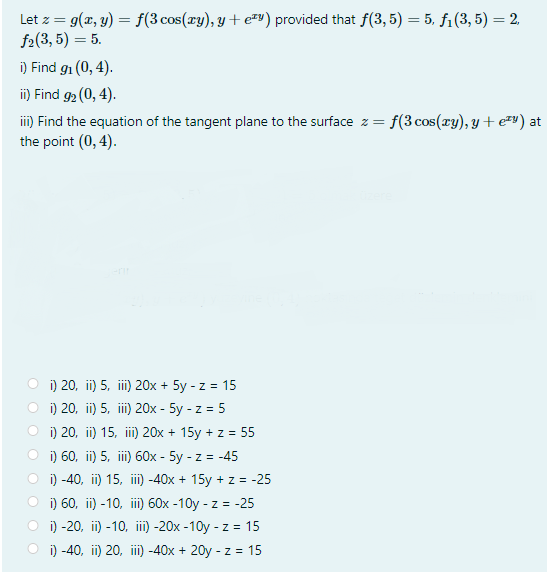 Let z = g(x, y) = f(3 cos(xy), y + e#») provided that f(3, 5) = 5, f1(3, 5) = 2.
f2(3, 5) = 5.
i) Find g1 (0, 4).
i) Find 92 (0, 4).
iii) Find the equation of the tangent plane to the surface z = f(3 cos(xy), y + e=") at
the point (0, 4).
i) 20, ii) 5, ii) 20x + 5y - z = 15
i) 20, ii) 5, iii) 20x - 5y - z = 5
i) 20, ii) 15, ii) 20x + 15y + z = 55
O i) 60, ii) 5, ii 60x - 5y - z = -45
O i) -40, ii) 15, ii) -40x + 15y + z = -25
O i) 60, ii) -10, i) 60x -10y - z = -25
i) -20, ii) -10, ii)-20x -10y - z = 15
i) -40, ii) 20, ii) -40x + 20y - z = 15
