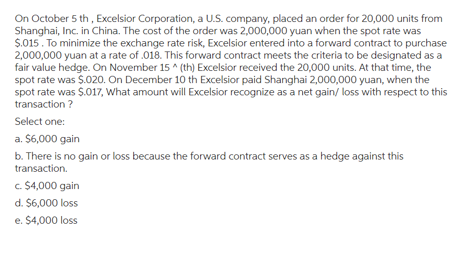 On October 5th, Excelsior Corporation, a U.S. company, placed an order for 20,000 units from
Shanghai, Inc. in China. The cost of the order was 2,000,000 yuan when the spot rate was
$.015. To minimize the exchange rate risk, Excelsior entered into a forward contract to purchase
2,000,000 yuan at a rate of .018. This forward contract meets the criteria to be designated as a
fair value hedge. On November 15 ^ (th) Excelsior received the 20,000 units. At that time, the
spot rate was $.020. On December 10 th Excelsior paid Shanghai 2,000,000 yuan, when the
spot rate was $.017, What amount will Excelsior recognize as a net gain/ loss with respect to this
transaction ?
Select one:
a. $6,000 gain
b. There is no gain or loss because the forward contract serves as a hedge against this
transaction.
c. $4,000 gain
d. $6,000 loss
e. $4,000 loss