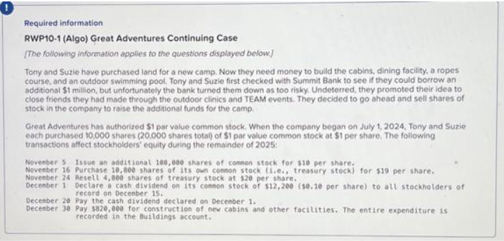 Required information
RWP10-1 (Algo) Great Adventures Continuing Case
[The following information applies to the questions displayed below]
Tony and Suzie have purchased land for a new camp. Now they need money to build the cabins, dining facility, a ropes
course, and an outdoor swimming pool. Tony and Suzie first checked with Summit Bank to see if they could borrow an
additional $1 million, but unfortunately the bank turned them down as too risky. Undeterred, they promoted their idea to
close friends they had made through the outdoor clinics and TEAM events. They decided to go ahead and sell shares of
stock in the company to raise the additional funds for the camp.
Great Adventures has authorized $1 par value common stock. When the company began on July 1, 2024, Tony and Suzie
each purchased 10,000 shares (20,000 shares total) of $1 par value common stock at $1 per share. The following
transactions affect stockholders' equity during the remainder of 2025:
November 5 Issue an additional 108,000 shares of common stock for $10 per share.
November 16 Purchase 10,800 shares of its own common stock (1.e., treasury stock) for $19 per share.
November 24 Resell 4,800 shares of treasury stock at $20 per share.
December 1 Declare a cash dividend on its common stock of $12,200 (50.10 per share) to all stockholders of
record on December 15.
December 20 Pay the cash dividend declared on December 1.
December 30 Pay $820,000 for construction of new cabins and other facilities. The entire expenditure is
recorded in the Buildings account.