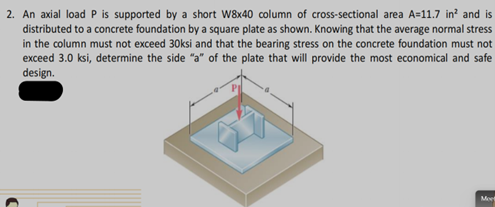 2. An axial load P is supported by a short W8x40 column of cross-sectional area A=11.7 in? and is
distributed to a concrete foundation by a square plate as shown. Knowing that the average normal stress
in the column must not exceed 30ksi and that the bearing stress on the concrete foundation must not
exceed 3.0 ksi, determine the side "a" of the plate that will provide the most economical and safe
design.
Met
