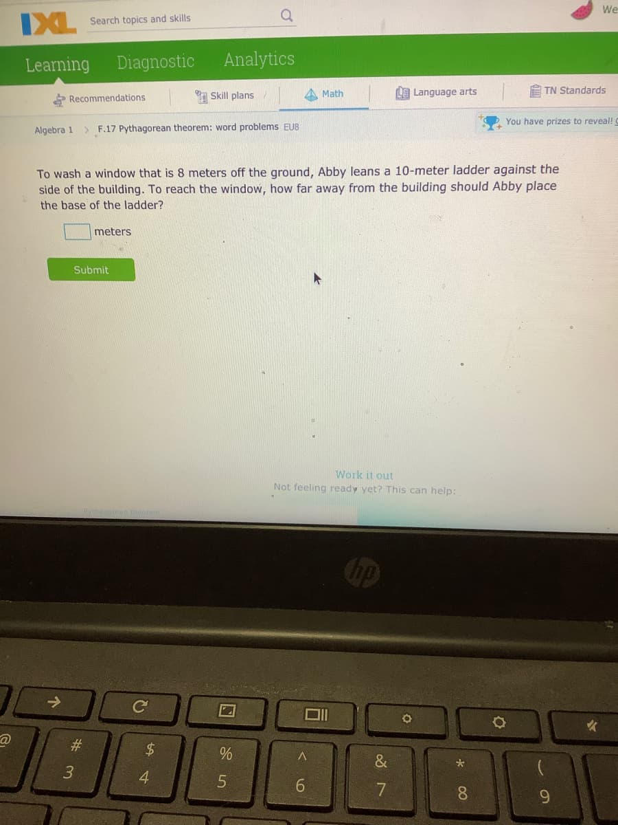 We
IXL
Search topics and skills
Learning
Diagnostic
Analytics
Math
L9 Language arts
E TN Standards
Recommendations
Skill plans
You have prizes to reveal!
Algebra 1
> F.17 Pythagorean theorem: word problems EUB
To wash a window that is 8 meters off the ground, Abby leans a 10-meter ladder against the
side of the building. To reach the window, how far away from the building should Abby place
the base of the ladder?
meters
Submit
Work it out
Not feeling ready yet? This can help:
女
#3
24
&
4
5.
7
8.
96
