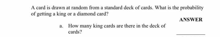 A card is drawn at random from a standard deck of cards. What is the probability
of getting a king or a diamond card?
ANSWER
a. How many king cards are there in the deck of
cards?
