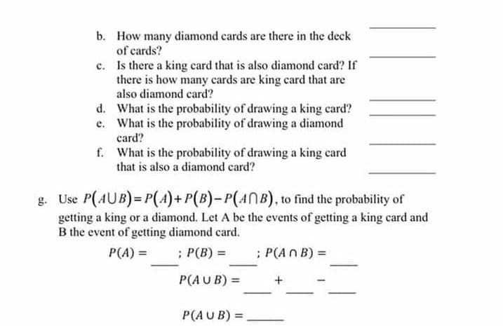 b. How many diamond cards are there in the deck
of cards?
c. Is there a king card that is also diamond card? If
there is how many cards are king card that are
also diamond card?
d. What is the probability of drawing a king card?
e. What is the probability of drawing a diamond
card?
f. What is the probability of drawing a king card
that is also a diamond card?
g. Use P(AUB) = P(4)+P(B)-P(ANB), to find the probability of
getting a king or a diamond. Let A be the events of getting a king card and
B the event of getting diamond card.
P(A) =
; P(B) =
; P(An B) =
P(AU B) =
+
P(AU B) =
