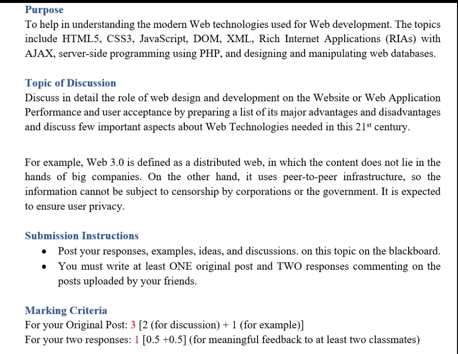 Purpose
To help in understanding the modern Web technologies used for Web development. The topics
include HTML5, CSS3, JavaScript, DOM, XML, Rich Internet Applications (RIAs) with
AJAX, server-side programming using PHP, and designing and manipulating web databases.
Topic of Discussion
Discuss in detail the role of web design and development on the Website or Web Application
Performance and user acceptance by preparing a list of its major advantages and disadvantages
and discuss few important aspects about Web Technologies needed in this 21st century.
For example, Web 3.0 is defined as a distributed web, in which the content does not lie in the
hands of big companies. On the other hand, it uses peer-to-peer infrastructure, so the
information cannot be subject to censorship by corporations or the government. It is expected
to ensure user privacy.
Submission Instructions
Post your responses, examples, ideas, and discussions. on this topic on the blackboard.
You must write at least ONE original post and TWO responses commenting on the
posts uploaded by your friends.
Marking Criteria
For your Original Post: 3 [2 (for discussion) + 1 (for example)]
For your two responses: 1 [0.5 +0.5] (for meaningful feedback to at least two classmates)