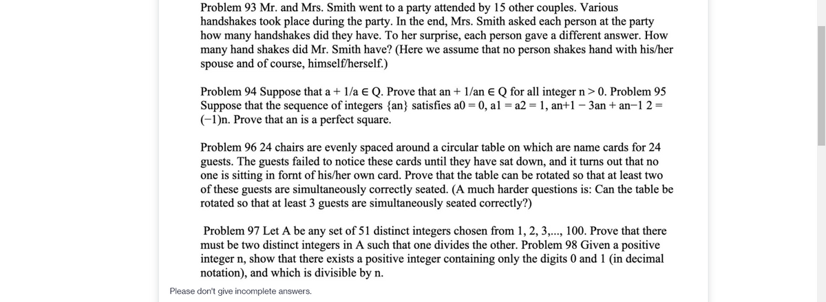 Problem 93 Mr. and Mrs. Smith went to a party attended by 15 other couples. Various
handshakes took place during the party. In the end, Mrs. Smith asked each person at the party
how many handshakes did they have. To her surprise, each person gave a different answer. How
many hand shakes did Mr. Smith have? (Here we assume that no person shakes hand with his/her
spouse and of course, himself/herself.)
Problem 94 Suppose that a + 1/a E Q. Prove that an + 1/an E Q for all integer n> 0. Problem 95
Suppose that the sequence of integers {an} satisfies a0 = 0, al = a2 = 1, an+1
(-1)n. Prove that an is a perfect square.
3an + an-1 2=
Problem 96 24 chairs are evenly spaced around a circular table on which are name cards for 24
guests. The guests failed to notice these cards until they have sat down, and it turns out that no
one is sitting in fornt of his/her own card. Prove that the table can be rotated so that at least two
of these guests are simultaneously correctly seated. (A much harder questions is: Can the table be
rotated so that at least 3 guests are simultaneously seated correctly?)
Problem 97 Let A be any set of 51 distinct integers chosen from 1, 2, 3,..., 100. Prove that there
must be two distinct integers in A such that one divides the other. Problem 98 Given a positive
integer n, show that there exists a positive integer containing only the digits 0 and 1 (in decimal
notation), and which is divisible by n.
Please don't give incomplete answers.
