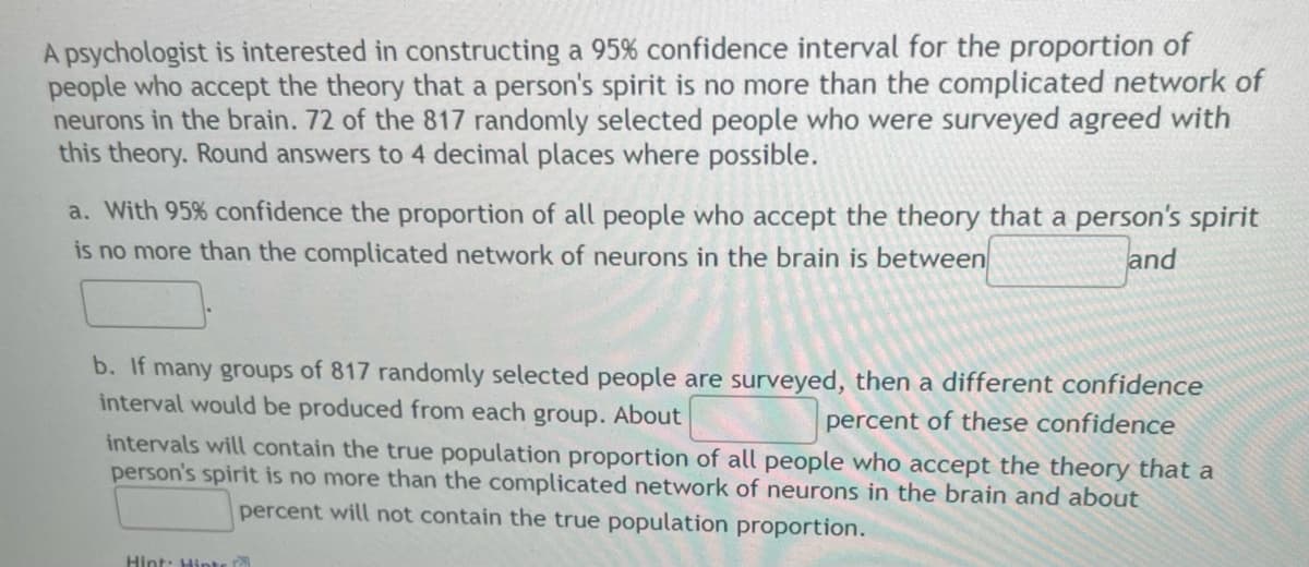 A psychologist is interested in constructing a 95% confidence interval for the proportion of
people who accept the theory that a person's spirit is no more than the complicated network of
neurons in the brain. 72 of the 817 randomly selected people who were surveyed agreed with
this theory. Round answers to 4 decimal places where possible.
a. With 95% confidence the proportion of all people who accept the theory that a person's spirit
is no more than the complicated network of neurons in the brain is between
and
b. If many groups of 817 randomly selected people are surveyed, then a different confidence
interval would be produced from each group. About
percent of these confidence
intervals will contain the true population proportion of all people who accept the theory that a
person's spirit is no more than the complicated network of neurons in the brain and about
percent will not contain the true population proportion.
Hint: Hinte