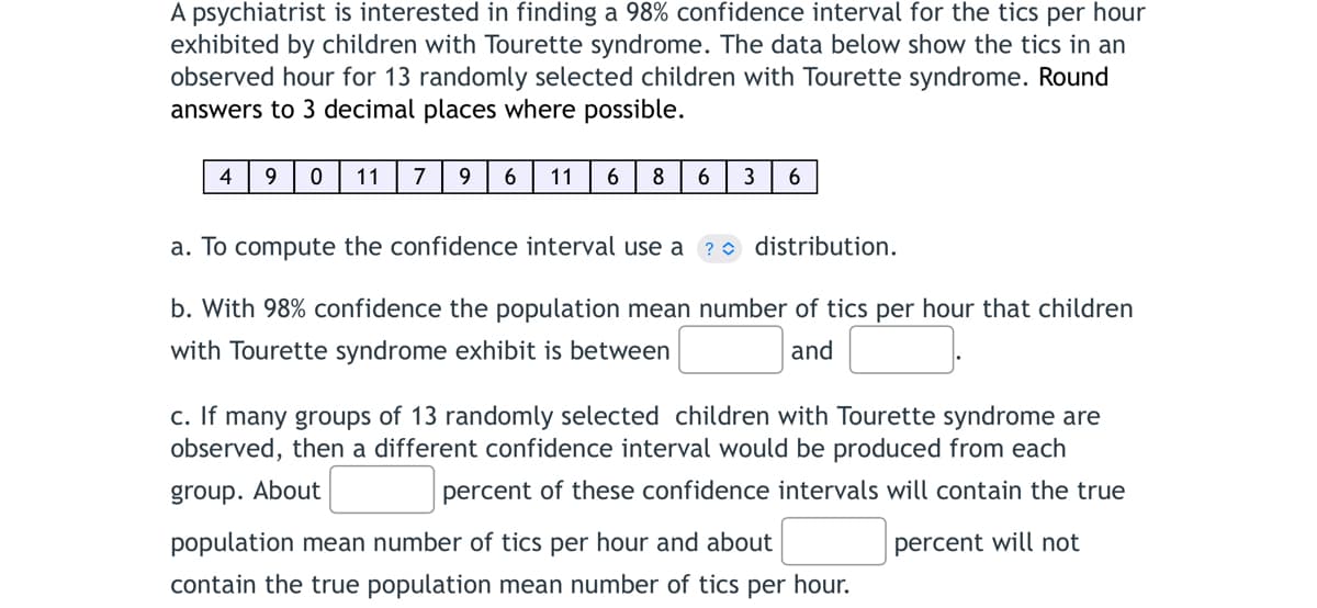 A psychiatrist is interested in finding a 98% confidence interval for the tics per hour
exhibited by children with Tourette syndrome. The data below show the tics in an
observed hour for 13 randomly selected children with Tourette syndrome. Round
answers to 3 decimal places where possible.
4 9 0 11 7 9 6 11 6 8 6 3 6
a. To compute the confidence interval use a ? distribution.
b. With 98% confidence the population mean number of tics per hour that children
with Tourette syndrome exhibit is between
and
c. If many groups of 13 randomly selected children with Tourette syndrome are
observed, then a different confidence interval would be produced from each
group. About
percent of these confidence intervals will contain the true
percent will not
population mean number of tics per hour and about
contain the true population mean number of tics per hour.