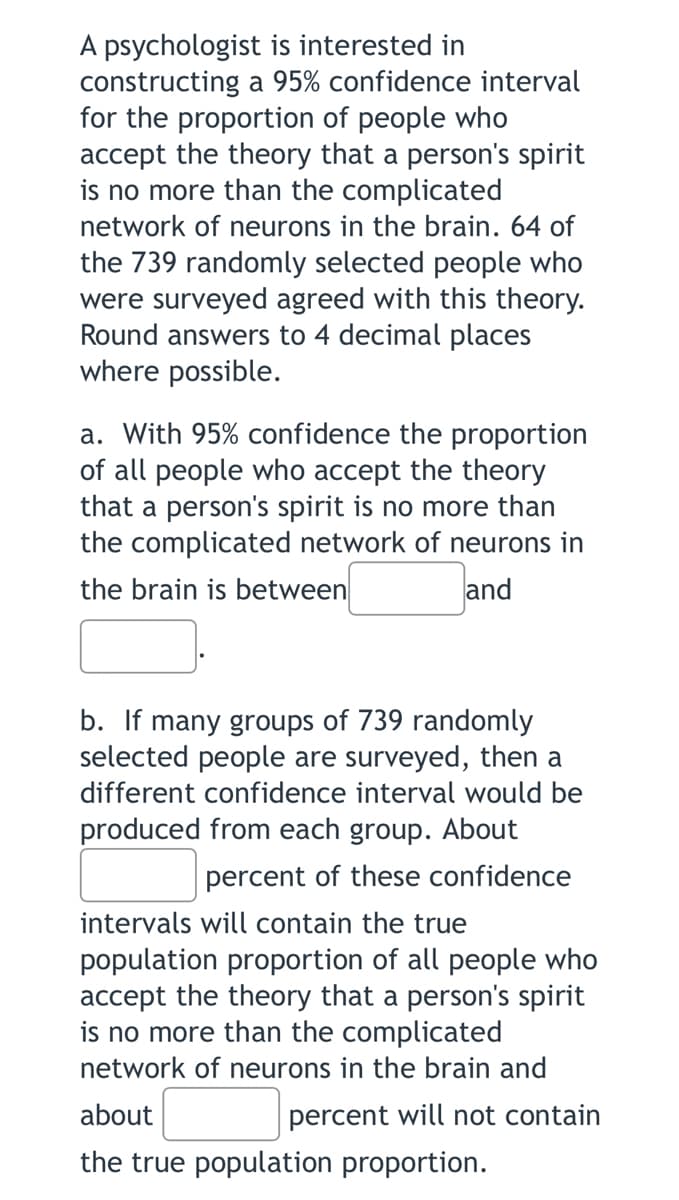 ### Confidence Interval Analysis in Psychological Research

A psychologist is interested in constructing a 95% confidence interval for the proportion of people who accept the theory that a person's spirit is no more than the complicated network of neurons in the brain. In a survey, 64 out of 739 randomly selected people agreed with this theory. The answers should be rounded to 4 decimal places where possible.

#### Questions:

**a.** With 95% confidence, what is the proportion of all people who accept the theory that a person's spirit is no more than the complicated network of neurons in the brain?

The 95% confidence interval is between \_\_\_\_\_ and \_\_\_\_\_.

**b.** If many groups of 739 randomly selected people are surveyed, different confidence intervals would be produced from each group. What percentage of these confidence intervals will contain the true population proportion of all people who accept the theory?

\_\_\_\_\_ percent of these confidence intervals will contain the true population proportion, and about \_\_\_\_\_ percent will not contain the true population proportion.

#### Explanation for Graphs or Diagrams:

There are no graphs or diagrams included in this text. However, if there were any, they would visually display the range of the confidence intervals, with the 95% confidence interval typically shown as a shaded region between two values on a number line. This visualization helps to illustrate the range within which we can be 95% confident that the true population proportion lies, based on our sample data.

### Calculation Guidance

To determine the 95% confidence interval for this scenario, the usual formula used is:

\[ \hat{p} \pm Z \sqrt{\frac{\hat{p}(1 - \hat{p})}{n}} \]

Where:
- \( \hat{p} \) is the sample proportion (64/739).
- \( Z \) is the Z-score corresponding to the 95% confidence level (approximately 1.96).
- \( n \) is the sample size (739).

For the percentages asked in part (b), recall that:
- For a 95% confidence interval, 95% of the intervals will contain the true population proportion.
- Thus, 5% of the intervals will not contain the true population proportion.