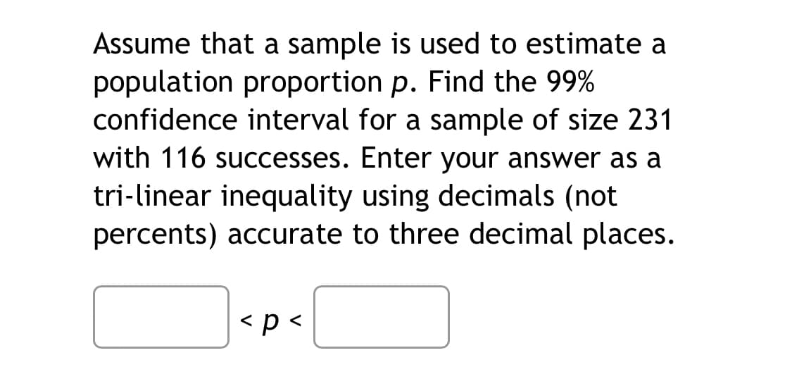 **Title: Calculating Confidence Interval for Population Proportion**

**Introduction:**
When you use a sample to estimate the population proportion \( p \) (for example, the proportion of people who prefer a certain brand), it's essential to determine how accurate this estimate is. This accuracy is often expressed as a confidence interval. Here, you'll learn how to find the 99% confidence interval for the population proportion using a given sample.

**Example Problem:**
Assume that a sample is used to estimate a population proportion \( p \). We need to find the 99% confidence interval for a sample of size 231 with 116 successes. Your answer should be in the form of a tri-linear inequality using decimals, not percentages, and should be accurate to three decimal places.

**Steps:**
1. **Determine the sample proportion, \(\hat{p}\):**
   \[
   \hat{p} = \frac{x}{n}
   \]
   Where \( x \) is the number of successes and \( n \) is the sample size.
   \[
   \hat{p} = \frac{116}{231}
   \]

2. **Calculate the standard error (SE) for the proportion:**
   \[
   SE = \sqrt{\frac{\hat{p}(1 - \hat{p})}{n}}
   \]

3. **Determine the Z-value for a 99% confidence level:**
   The Z-value (critical value) for a 99% confidence interval is approximately 2.576. This value is derived from standard normal distribution tables.

4. **Calculate the margin of error (ME):**
   \[
   ME = Z \times SE
   \]

5. **Determine the confidence interval:**
   \[
   CI = \hat{p} \pm ME
   \]

6. **Express your confidence interval as a tri-linear inequality:**
   \[
   \text{Lower Bound} < p < \text{Upper Bound}
   \]

**Interactive Exercise:**
Below are provided spaces to calculate and input your answer for the confidence interval:

\[
\underline{\hspace{2cm}} < p < \underline{\hspace{2cm}}
\]

By following these steps, you will determine the population proportion \( p \) with 99% confidence.

**Conclusion:**
Understanding confidence intervals is a vital concept in statistics that allows you to estimate