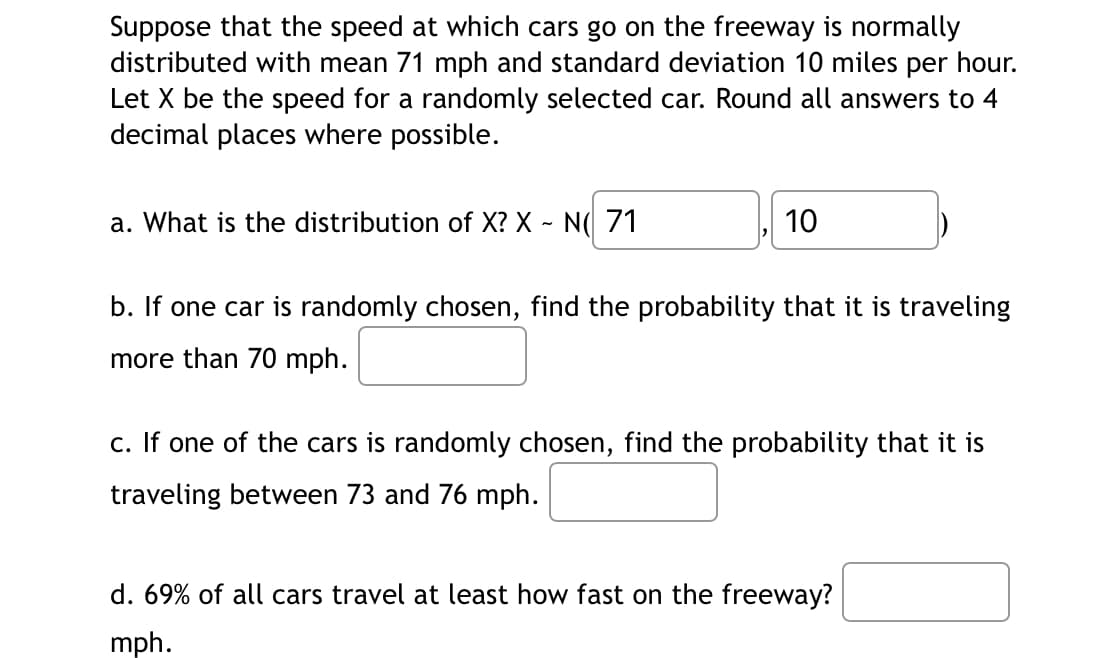 Suppose that the speed at which cars go on the freeway is normally
distributed with mean 71 mph and standard deviation 10 miles per hour.
Let X be the speed for a randomly selected car. Round all answers to 4
decimal places where possible.
a. What is the distribution of X? X - N 71
10
b. If one car is randomly chosen, find the probability that it is traveling
more than 70 mph.
c. If one of the cars is randomly chosen, find the probability that it is
traveling between 73 and 76 mph.
d. 69% of all cars travel at least how fast on the freeway?
mph.