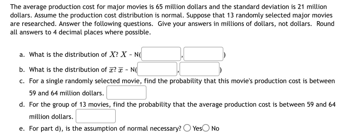 The average production cost for major movies is 65 million dollars and the standard deviation is 21 million
dollars. Assume the production cost distribution is normal. Suppose that 13 randomly selected major movies
are researched. Answer the following questions. Give your answers in millions of dollars, not dollars. Round
all answers to 4 decimal places where possible.
a. What is the distribution of X? X - NO
b. What is the distribution of x? - NO
c. For a single randomly selected movie, find the probability that this movie's production cost is between
59 and 64 million dollars.
d. For the group of 13 movies, find the probability that the average production cost is between 59 and 64
million dollars.
e. For part d), is the assumption of normal necessary? Yes No