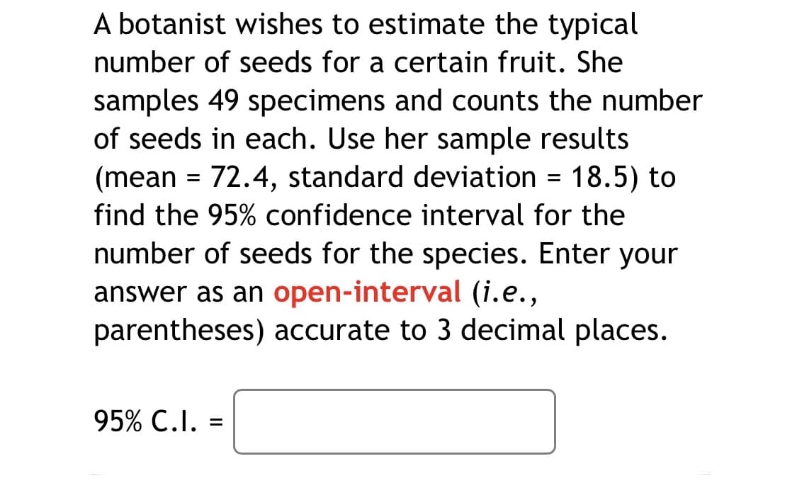 A botanist wishes to estimate the typical
number of seeds for a certain fruit. She
samples 49 specimens and counts the number
of seeds in each. Use her sample results
(mean = 72.4, standard deviation = 18.5) to
find the 95% confidence interval for the
number of seeds for the species. Enter your
answer as an open-interval (i.e.,
parentheses) accurate to 3 decimal places.
95% C.I. =