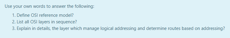 Use your own words to answer the following:
1. Define OSI reference model?
2. List all OSI layers in sequence?
3. Explain in details, the layer which manage logical addressing and determine routes based on addressing?
