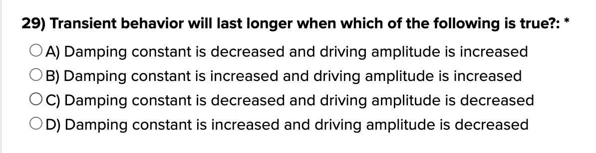 29) Transient behavior will last longer when which of the following is true?: *
A) Damping constant is decreased and driving amplitude is increased
B) Damping constant is increased and driving amplitude is increased
C) Damping constant is decreased and driving amplitude is decreased
OD) Damping constant is increased and driving amplitude is decreased
