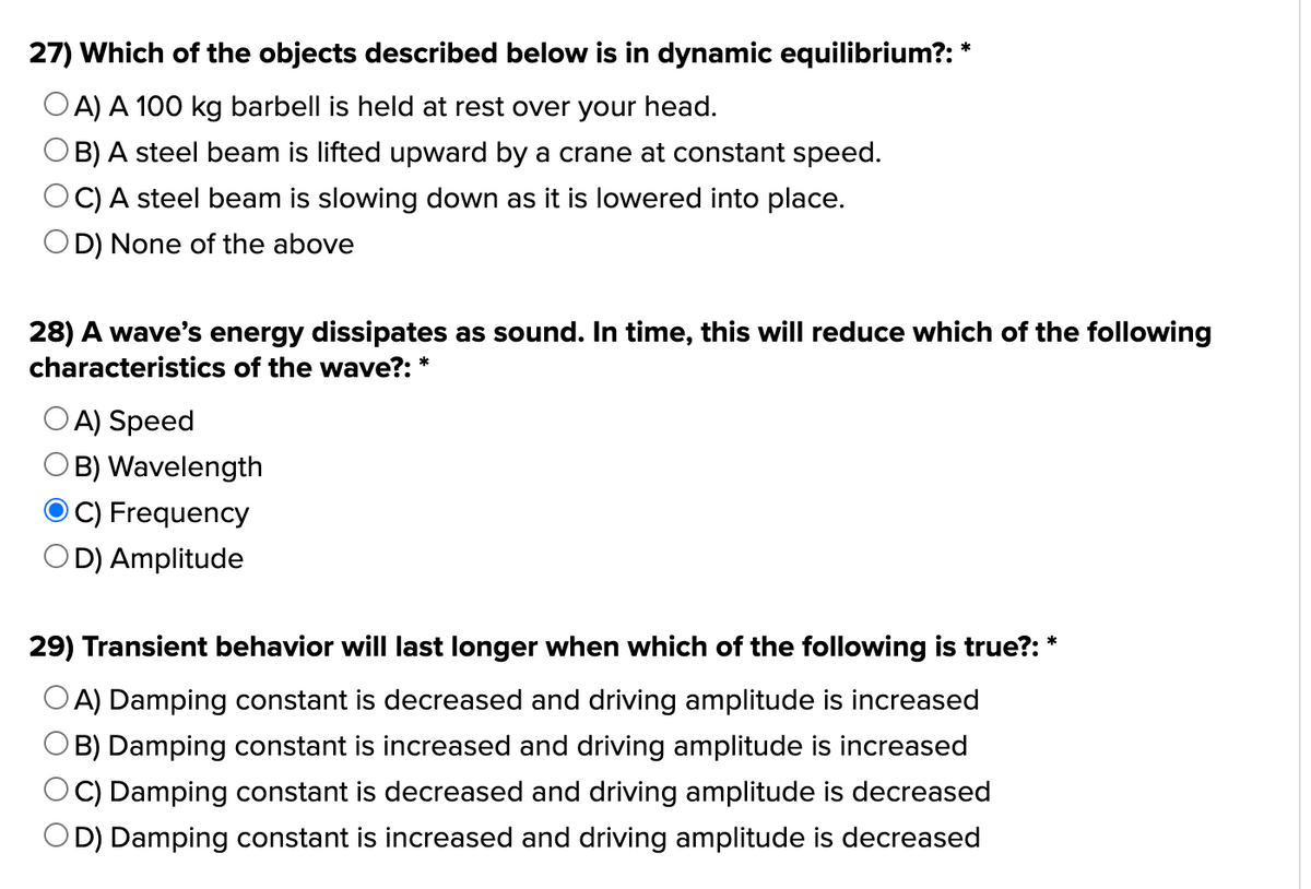 27) Which of the objects described below is in dynamic equilibrium?: *
OA) A 100 kg barbell is held at rest over your head.
OB) A steel beam is lifted upward by a crane at constant speed.
C) A steel beam is slowing down as it is lowered into place.
OD) None of the above
28) A wave's energy dissipates as sound. In time, this will reduce which of the following
characteristics of the wave?: *
OA) Speed
B) Wavelength
C) Frequency
D) Amplitude
29) Transient behavior will last longer when which of the following is true?:
OA) Damping constant is decreased and driving amplitude is increased
B) Damping constant is increased and driving amplitude is increased
C) Damping constant is decreased and driving amplitude is decreased
OD) Damping constant is increased and driving amplitude is decreased
