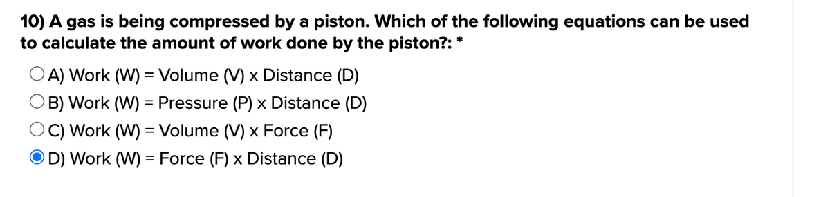 10) A gas is being compressed by a piston. Which of the following equations can be used
to calculate the amount of work done by the piston?: *
OA) Work (W) = Volume (V) x Distance (D)
B) Work (W) = Pressure (P) x Distance (D)
C) Work (W) = Volume (V) x Force (F)
D) Work (W) = Force (F) x Distance (D)