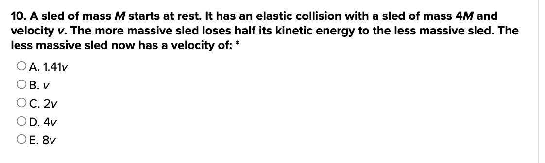 10. A sled of mass M starts at rest. It has an elastic collision with a sled of mass 4M and
velocity v. The more massive sled loses half its kinetic energy to the less massive sled. The
less massive sled now has a velocity of: *
O A. 1.41v
OB. V
OC. 2v
OD. 4v
OE. 8v