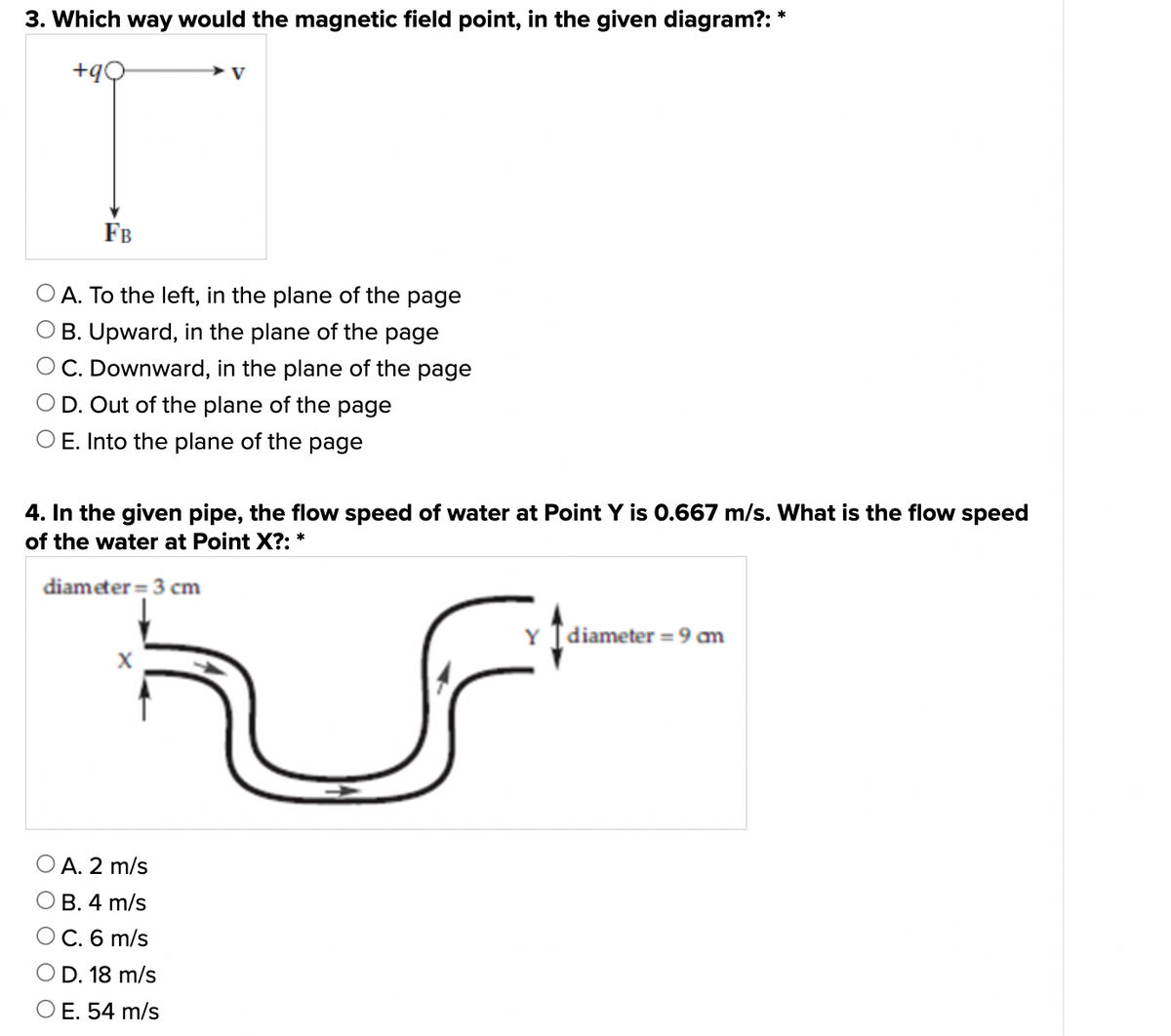 3. Which way would the magnetic field point, in the given diagram?: *
+90
V
FB
A. To the left, in the plane of the page
OB. Upward, in the plane of the page
OC. Downward, in the plane of the page
OD. Out of the plane of the page
O E. Into the plane of the page
4. In the given pipe, the flow speed of water at Point Y is 0.667 m/s. What is the flow speed
of the water at Point X?: *
diameter 3 cm
Y Idiameter = 9mm
A. 2 m/s
OB. 4 m/s
O C. 6 m/s
O D. 18 m/s
O E. 54 m/s