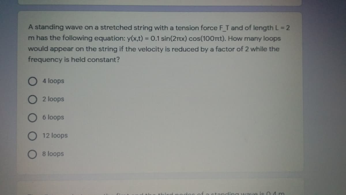 A standing wave on a stretched string with a tension force F T and of length L 2
m has the following equation: y(x,t) = 0.1 sin(2TX) cos(100rtt). How many loops
would appear on the string if the velocity is reduced by a factor of 2 while the
frequency is held constant?
%3D
4 loops
2 loops
6 loops
12 loops
8 loops
podor
standin g waye is 0 4 m
