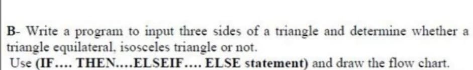 B- Write a program to input three sides of a triangle and determine whether a
triangle equilateral, isosceles triangle or not.
Use (IF.... THEN....ELSEIF.... ELSE statement) and draw the flow chart.
