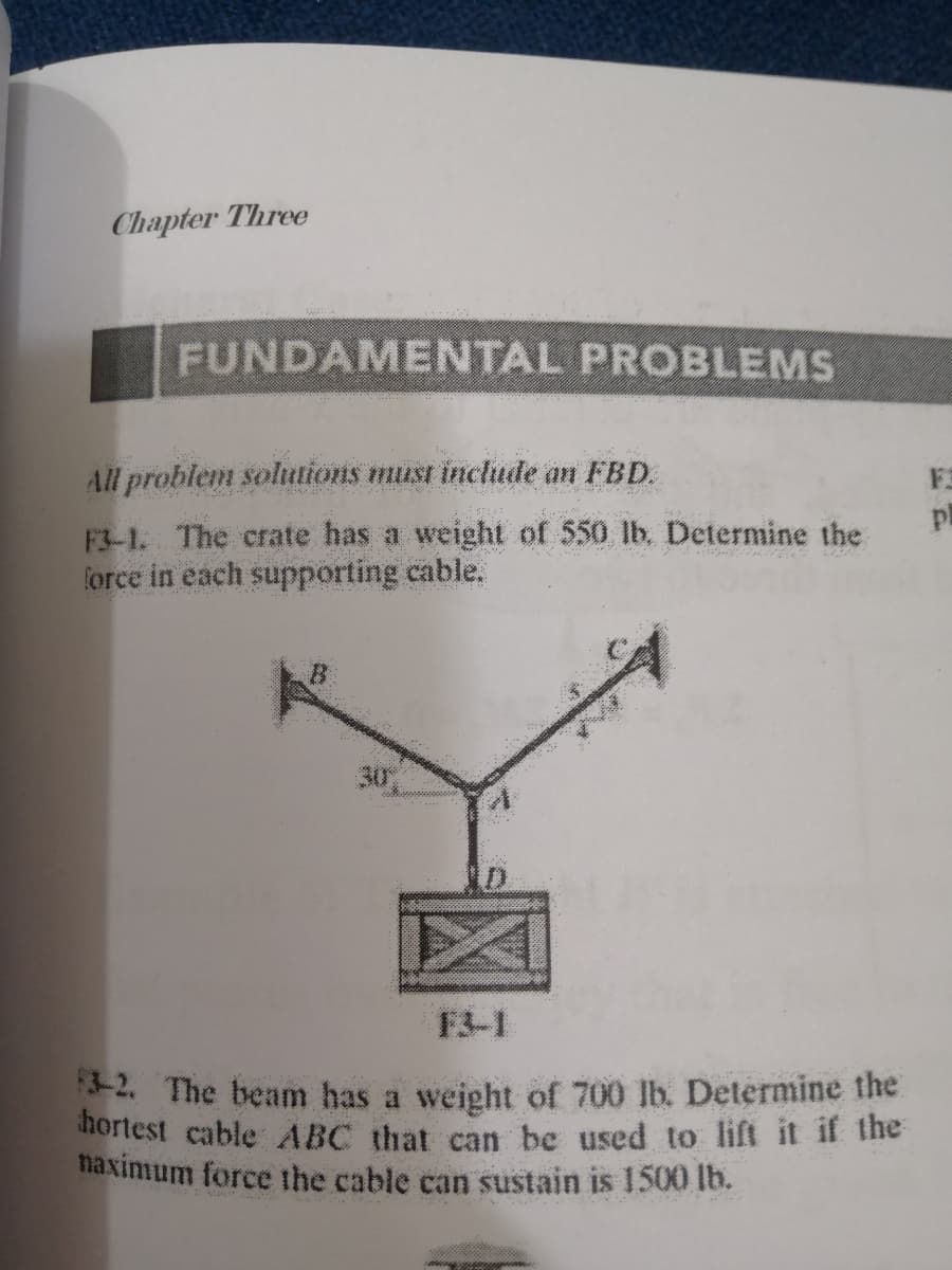 Chapter Three
FUNDAMENTAL PROBLEMS
All problem solutions must include an FBD.
FE
pl
F3-1. The crate has a weight of 550 lb. Determine the
force in each supporting cable.
F3-1
-2. The beam has a weight of 700 lb. Determine the
hortest cable ABC that can be used to lift it if the
naximum force the cable can sustain is 1500 lb.
