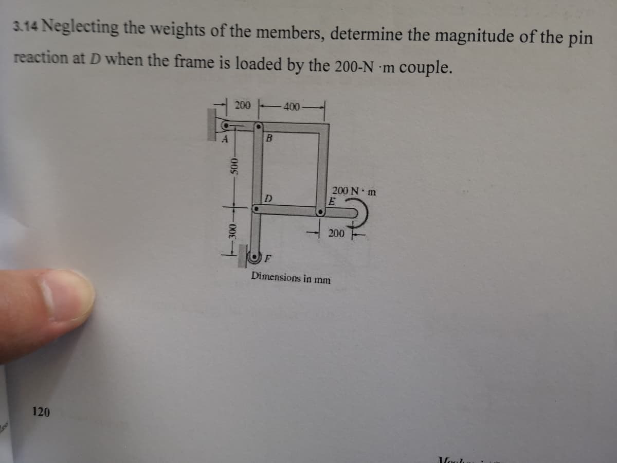 3.14 Neglecting the weights of the members, determine the magnitude of the pin
reaction at D when the frame is loaded by the 200-N m couple.
200
400
A
200 N m
D.
200
F
Dimensions in mm
120
500-
--00E
