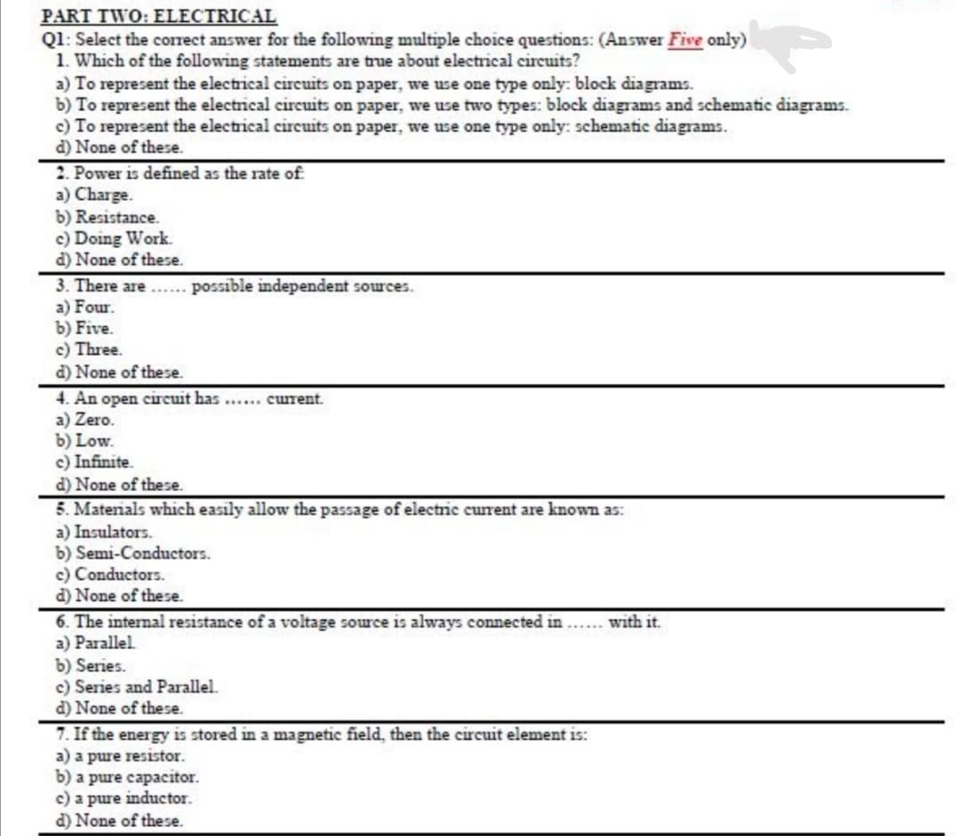 PART TWO: ELECTRICAL
Q1: Select the correct answer for the following multiple choice questions: (Answer Five only)
1. Which of the following statements are true about electrical circuits?
a) To represent the electrical circuits on paper, we use one type only: block diagrams.
b) To represent the electrical circuits on paper, we use two types: block diagrams and schematic diagrams.
c) To represent the electrical circuits on paper, we use one type only: schematic diagrams.
d) None of these.
2. Power is defined as the rate of
a) Charge.
b) Resistance.
c) Doing Work.
d) None of these.
3. There are..... possible independent sources.
a) Four.
b) Five.
c) Three.
d) None of these.
4. An open circuit has ...... curent.
a) Zero.
b) Low.
c) Infinite.
d) None of these.
5. Materials which easily allow the passage of electric current are known as:
a) Insulators.
b) Semi-Conductors.
c) Conductors.
d) None of these.
6. The internal resistance of a voltage source is always connected in
a) Parallel.
b) Series.
c) Series and Parallel.
d) None of these.
with it.
7. If the energy is stored in a magnetic field, then the circuit element is:
a) a pure resistor.
b) a pure capacitor.
c) a pure inductor.
d) None of these.
